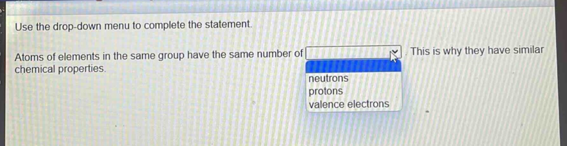use the drop - down menu to complete the statement. atoms of elements in the same group have the same number of. this is why they have similar chemical properties. neutrons protons valence electrons