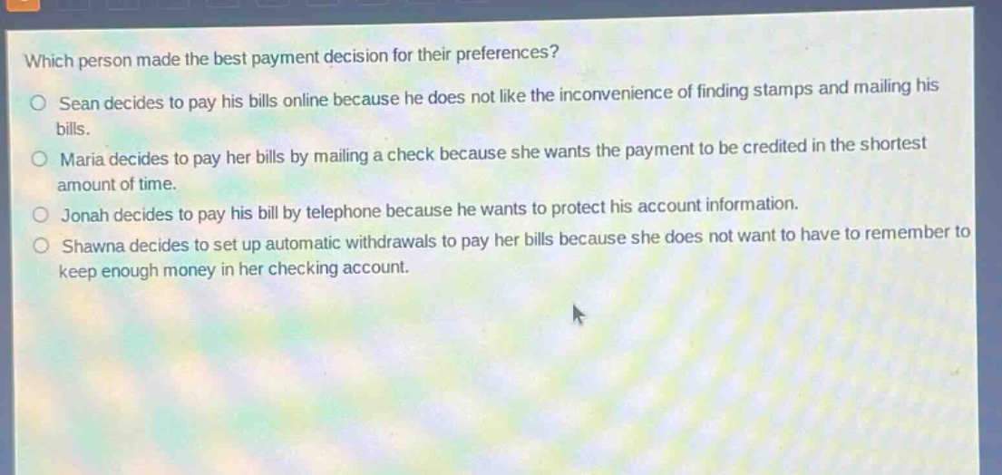 which person made the best payment decision for their preferences?\no sean decides to pay his bills online because he does not like the inconvenience of finding stamps and mailing his bills.\no maria decides to pay her bills by mailing a check because she wants the payment to be credited in the shortest amount of time.\no jonah decides to pay his bill by telephone because he wants to protect his account information.\no shawna decides to set up automatic withdrawals to pay her bills because she does not want to have to remember to keep enough money in her checking account.