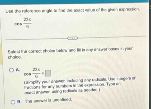 use the reference angle to find the exact value of the given expression. cos 23π/6 select the correct choice below and fill in any answer boxes in your choice. a. cos 23π/6 = (simplify your answer, including any radicals. use integers or fractions for any numbers in the expression. type an exact answer, using radicals as needed.) b. the answer is undefined.