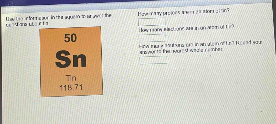 use the information in the square to answer the questions about tin. how many protons are in an atom of tin? how many electrons are in an atom of tin? how many neutrons are in an atom of tin? round your answer to the nearest whole number. 50 sn tin 118.71