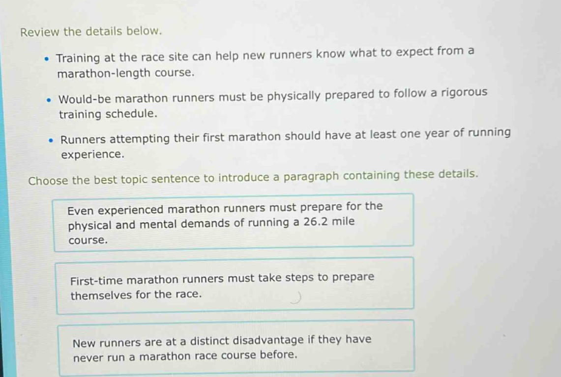 review the details below.\n- training at the race site can help new runners know what to expect from a marathon - length course.\n- would - be marathon runners must be physically prepared to follow a rigorous training schedule.\n- runners attempting their first marathon should have at least one year of running experience.\nchoose the best topic sentence to introduce a paragraph containing these details.\neven experienced marathon runners must prepare for the physical and mental demands of running a 26.2 mile course.\nfirst - time marathon runners must take steps to prepare themselves for the race.\nnew runners are at a distinct disadvantage if they have never run a marathon race course before.