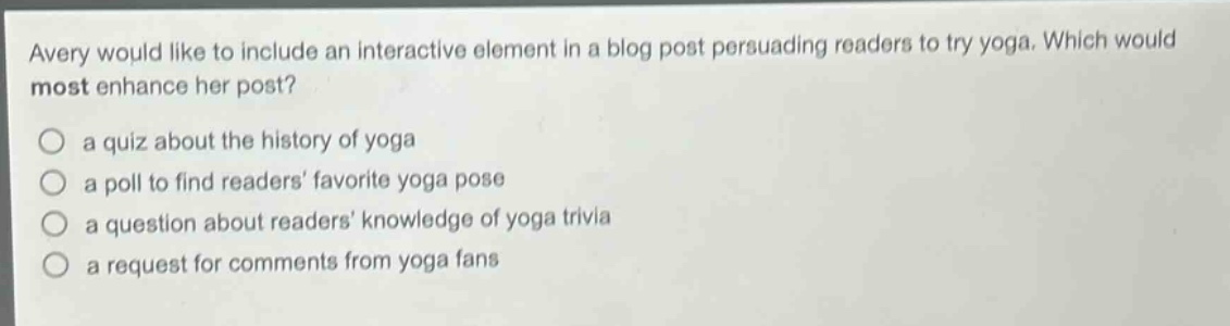 avery would like to include an interactive element in a blog post persuading readers to try yoga. which would most enhance her post? a quiz about the history of yoga a poll to find readers favorite yoga pose a question about readers knowledge of yoga trivia a request for comments from yoga fans