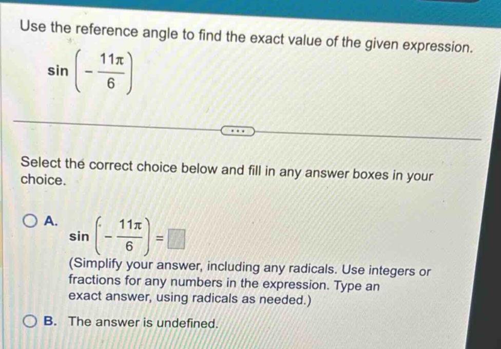 use the reference angle to find the exact value of the given expression. sin(-11π/6) select the correct choice below and fill in any answer boxes in your choice. a. sin(-11π/6)= (simplify your answer, including any radicals. use integers or fractions for any numbers in the expression. type an exact answer, using radicals as needed.) b. the answer is undefined.
