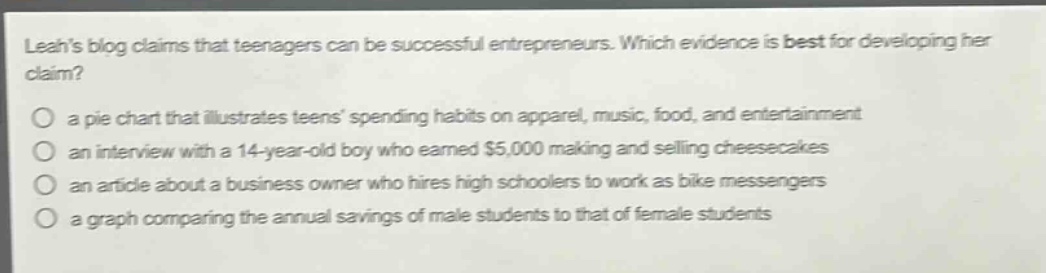 leahs blog claims that teenagers can be successful entrepreneurs. which evidence is best for developing her claim? a pie chart that illustrates teens spending habits on apparel, music, food, and entertainment an interview with a 14 - year - old boy who earned $5,000 making and selling cheesecakes an article about a business owner who hires high schoolers to work as bike messengers a graph comparing the annual savings of male students to that of female students