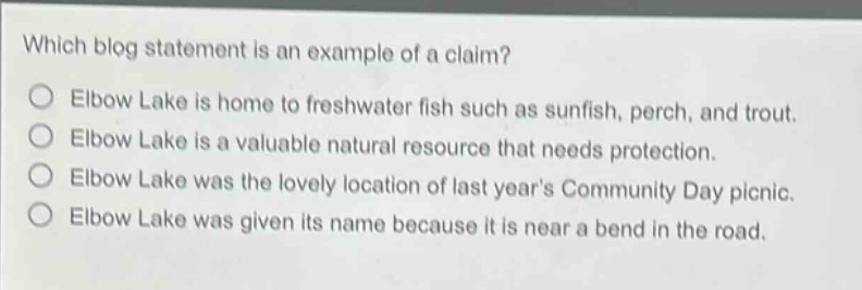 which blog statement is an example of a claim? elbow lake is home to freshwater fish such as sunfish, perch, and trout. elbow lake is a valuable natural resource that needs protection. elbow lake was the lovely location of last years community day picnic. elbow lake was given its name because it is near a bend in the road.