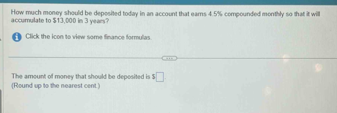 how much money should be deposited today in an account that earns 4.5% compounded monthly so that it will accumulate to $13,000 in 3 years? click the icon to view some finance formulas. the amount of money that should be deposited is $ (round up to the nearest cent.)