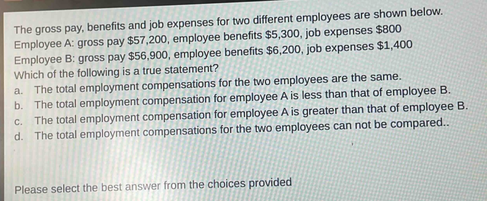 the gross pay, benefits and job expenses for two different employees are shown below. employee a: gross pay $57,200, employee benefits $5,300, job expenses $800 employee b: gross pay $56,900, employee benefits $6,200, job expenses $1,400 which of the following is a true statement? a. the total employment compensations for the two employees are the same. b. the total employment compensation for employee a is less than that of employee b. c. the total employment compensation for employee a is greater than that of employee b. d. the total employment compensations for the two employees can not be compared.. please select the best answer from the choices provided