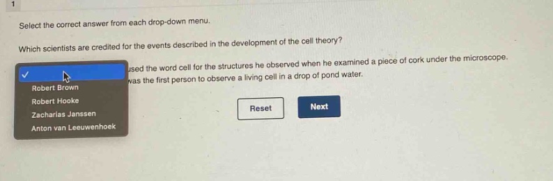 select the correct answer from each drop - down menu. which scientists are credited for the events described in the development of the cell theory? used the word cell for the structures he observed when he examined a piece of cork under the microscope. was the first person to observe a living cell in a drop of pond water. robert brown robert hooke zacharias janssen anton van leeuwenhoek reset next