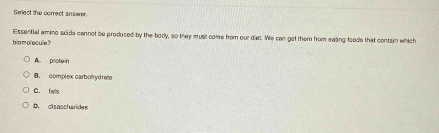 select the correct answer. essential amino acids cannot be produced by the body, so they must come from our diet. we can get them from eating foods that contain which biomolecule? a. protein b. complex carbohydrate c. fats d. disaccharides