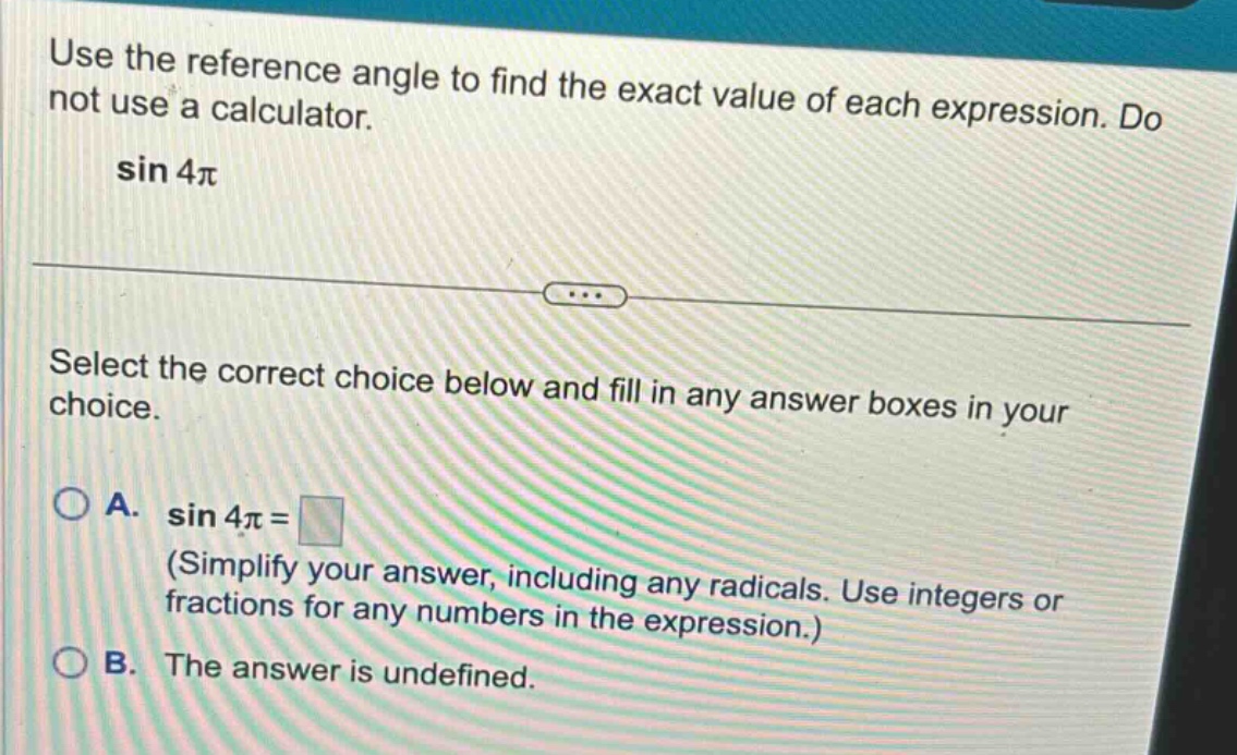 use the reference angle to find the exact value of each expression. do not use a calculator. sin 4π select the correct choice below and fill in any answer boxes in your choice. a. sin 4π = (simplify your answer, including any radicals. use integers or fractions for any numbers in the expression.) b. the answer is undefined.