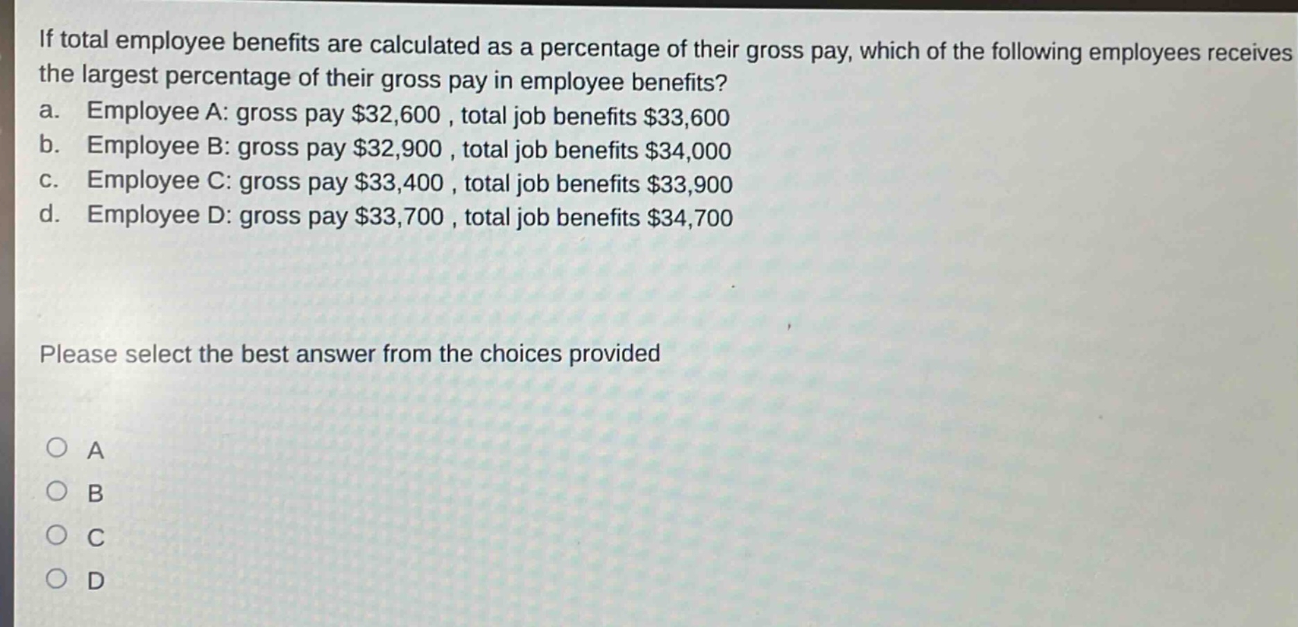 if total employee benefits are calculated as a percentage of their gross pay, which of the following employees receives the largest percentage of their gross pay in employee benefits? a. employee a: gross pay $32,600 , total job benefits $33,600 b. employee b: gross pay $32,900 , total job benefits $34,000 c. employee c: gross pay $33,400 , total job benefits $33,900 d. employee d: gross pay $33,700 , total job benefits $34,700 please select the best answer from the choices provided a b c d