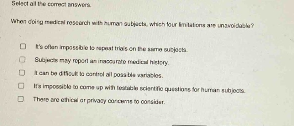 select all the correct answers. when doing medical research with human subjects, which four limitations are unavoidable? its often impossible to repeat trials on the same subjects. subjects may report an inaccurate medical history. it can be difficult to control all possible variables. its impossible to come up with testable scientific questions for human subjects. there are ethical or privacy concerns to consider.