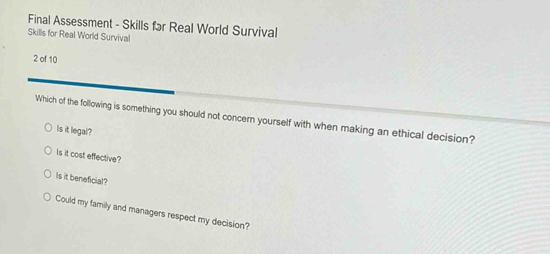 final assessment - skills for real world survival skills for real world survival 2 of 10 which of the following is something you should not concern yourself with when making an ethical decision? is it legal? is it cost effective? is it beneficial? could my family and managers respect my decision?