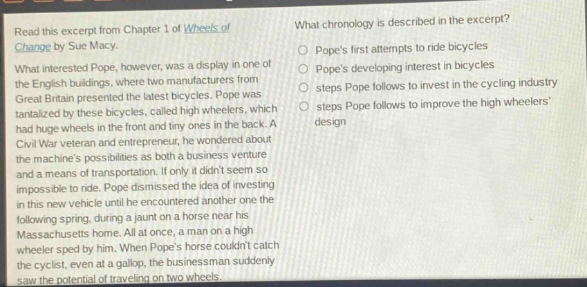 read this excerpt from chapter 1 of wheels of change by sue macy. what interested pope, however, was a display in one of the english buildings, where two manufacturers from great britain presented the latest bicycles. pope was tantalized by these bicycles, called high wheelers, which had huge wheels in the front and tiny ones in the back. a civil war veteran and entrepreneur, he wondered about the machines possibilities as both a business venture and a means of transportation. if only it didnt seem so impossible to ride. pope dismissed the idea of investing in this new vehicle until he encountered another one the following spring, during a jaunt on a horse near his massachusetts home. all at once, a man on a high wheeler sped by him. when popes horse couldnt catch the cyclist, even at a gallop, the businessman suddenly saw the potential of traveling on two wheels. what chronology is described in the excerpt? popes first attempts to ride bicycles popes developing interest in bicycles steps pope follows to invest in the cycling industry steps pope follows to improve the high wheelers design