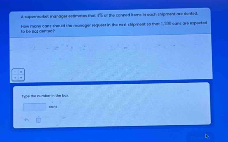 a supermarket manager estimates that 4% of the canned items in each shipment are dented. how many cans should the manager request in the next shipment so that 1,200 cans are expected to be not dented? type the number in the box cans