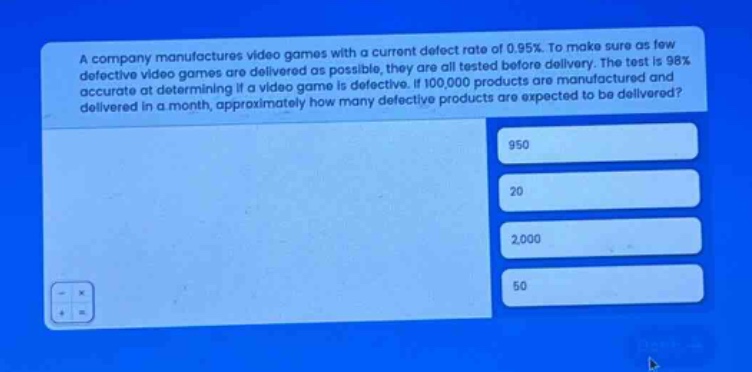 a company manufactures video games with a current defect rate of 0.95%. to make sure as few defective video games are delivered as possible, they are all tested before delivery. the test is 98% accurate at determining if a video game is defective. if 100,000 products are manufactured and delivered in a month, approximately how many defective products are expected to be delivered? 950 20 2,000 50