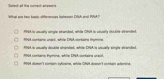 select all the correct answers. what are two basic differences between dna and rna? rna is usually single stranded, while dna is usually double stranded. rna contains uracil, while dna contains thymine. rna is usually double stranded, while dna is usually single stranded. rna contains thymine, while dna contains uracil. rna doesnt contain cytosine, while dna doesnt contain adenine.