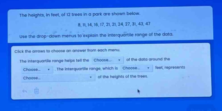the heights, in feet, of 12 trees in a park are shown below. 8, 11, 14, 16, 17, 21, 21, 24, 27, 31, 43, 47 use the drop - down menus to explain the interquartile range of the data. click the arrows to choose an answer from each menu. the interquartile range helps tell the choose... of the data around the choose... the interquartile range, which is choose... feet, represents choose... of the heights of the trees.