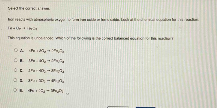 select the correct answer. iron reacts with atmospheric oxygen to form iron oxide or ferric oxide. look at the chemical equation for this reaction: fe + o2 → fe2o3 this equation is unbalanced. which of the following is the correct balanced equation for this reaction? a. 4fe + 3o2 → 2fe2o3 b. 3fe + 4o2 → 2fe2o3 c. 2fe + 4o2 → 3fe2o3 d. 3fe + 3o2 → 4fe2o3 e. 4fe + 4o2 → 3fe2o3