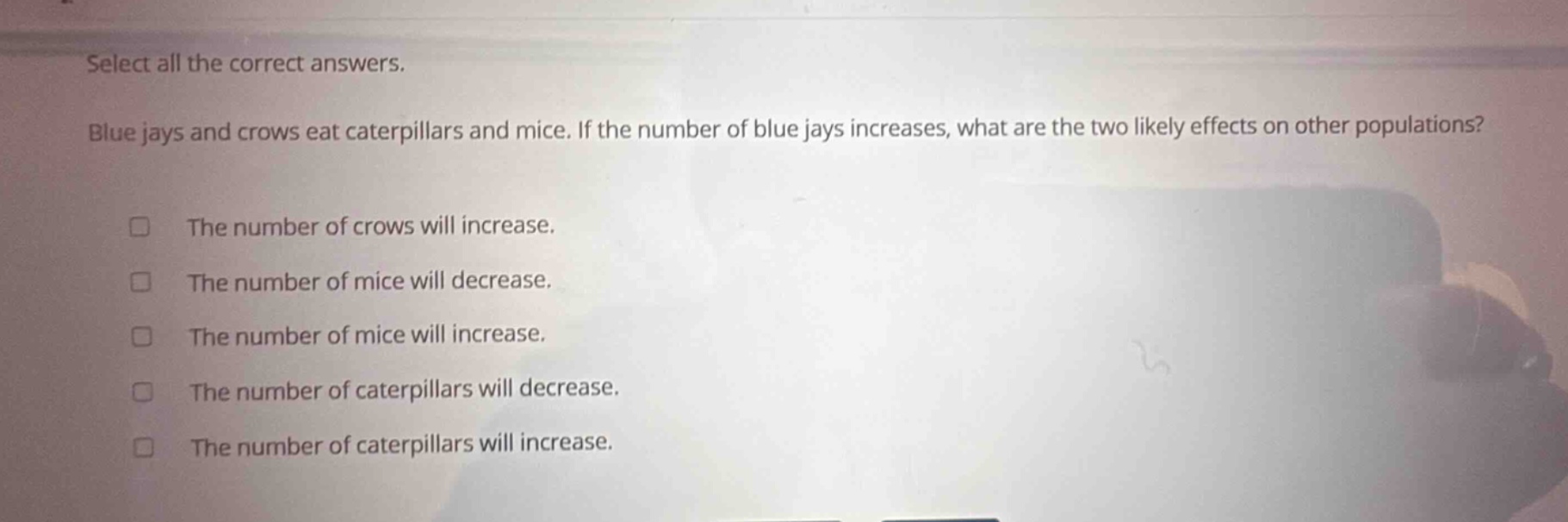 select all the correct answers. blue jays and crows eat caterpillars and mice. if the number of blue jays increases, what are the two likely effects on other populations? the number of crows will increase. the number of mice will decrease. the number of mice will increase. the number of caterpillars will decrease. the number of caterpillars will increase.
