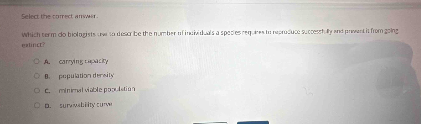 select the correct answer. which term do biologists use to describe the number of individuals a species requires to reproduce successfully and prevent it from going extinct? a. carrying capacity b. population density c. minimal viable population d. survivability curve