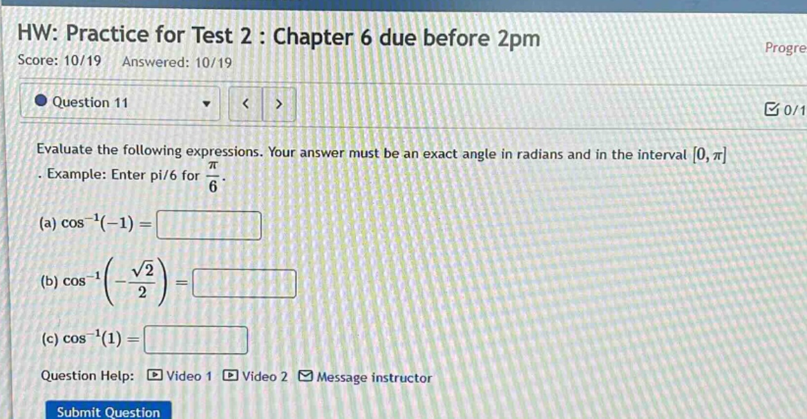 hw: practice for test 2 : chapter 6 due before 2pm\nscore: 10/19 answered: 10/19\nquestion 11\nevaluate the following expressions. your answer must be an exact angle in radians and in the interval 0,π. example: enter pi/6 for π/6.\n(a) cos⁻¹(−1)=\n(b) cos⁻¹(−√2/2)=\n(c) cos⁻¹(1)=\nquestion help: video 1 video 2 message instructor\nsubmit question