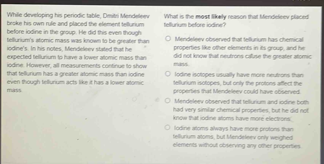 while developing his periodic table, dmitri mendeleev broke his own rule and placed the element tellurium before iodine in the group. he did this even though telluriums atomic mass was known to be greater than iodines. in his notes, mendeleev stated that he expected tellurium to have a lower atomic mass than iodine. however, all measurements continue to show that tellurium has a greater atomic mass than iodine even though tellurium acts like it has a lower atomic mass. what is the most likely reason that mendeleev placed tellurium before iodine? mendeleev observed that tellurium has chemical properties like other elements in its group, and he did not know that neutrons cause the greater atomic mass. iodine isotopes usually have more neutrons than tellurium isotopes, but only the protons affect the properties that mendeleev could have observed. mendeleev observed that tellurium and iodine both had very similar chemical properties, but he did not know that iodine atoms have more electrons. iodine atoms always have more protons than tellurium atoms, but mendeleev only weighed elements without observing any other properties.