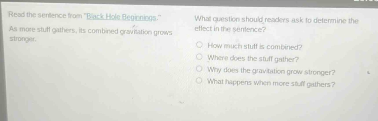 read the sentence from \black hole beginnings.\ as more stuff gathers, its combined gravitation grows stronger. what question should readers ask to determine the effect in the sentence? how much stuff is combined? where does the stuff gather? why does the gravitation grow stronger? what happens when more stuff gathers?