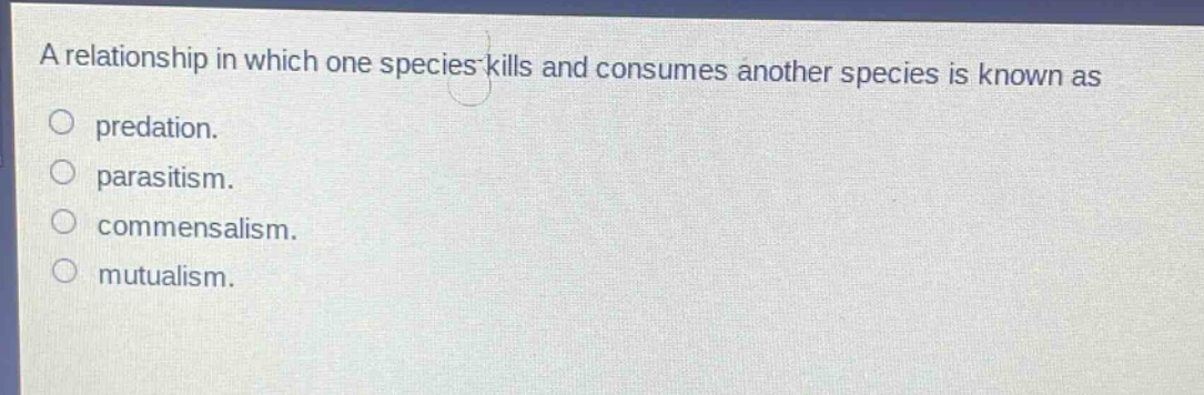 a relationship in which one species kills and consumes another species is known as\npredation.\nparasitism.\ncommensalism.\nmutualism.