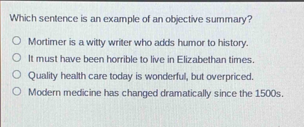 which sentence is an example of an objective summary? mortimer is a witty writer who adds humor to history. it must have been horrible to live in elizabethan times. quality health care today is wonderful, but overpriced. modern medicine has changed dramatically since the 1500s.