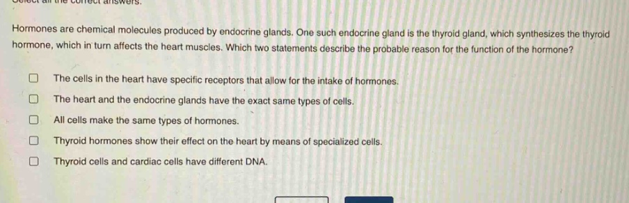 select all the correct answers. hormones are chemical molecules produced by endocrine glands. one such endocrine gland is the thyroid gland, which synthesizes the thyroid hormone, which in turn affects the heart muscles. which two statements describe the probable reason for the function of the hormone? the cells in the heart have specific receptors that allow for the intake of hormones. the heart and the endocrine glands have the exact same types of cells. all cells make the same types of hormones. thyroid hormones show their effect on the heart by means of specialized cells. thyroid cells and cardiac cells have different dna.