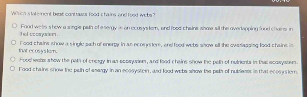 which statement best contrasts food chains and food webs?\no food webs show a single path of energy in an ecosystem, and food chains show all the overlapping food chains in that ecosystem.\no food chains show a single path of energy in an ecosystem, and food webs show all the overlapping food chains in that ecosystem.\no food webs show the path of energy in an ecosystem, and food chains show the path of nutrients in that ecosystem.\no food chains show the path of energy in an ecosystem, and food webs show the path of nutrients in that ecosystem.