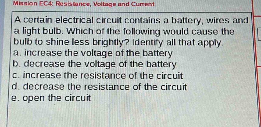 mission ec4: resistance, voltage and current\na certain electrical circuit contains a battery, wires and a light bulb. which of the following would cause the bulb to shine less brightly? identify all that apply.\na. increase the voltage of the battery\nb. decrease the voltage of the battery\nc. increase the resistance of the circuit\nd. decrease the resistance of the circuit\ne. open the circuit