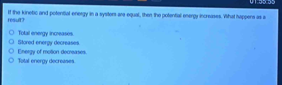 if the kinetic and potential energy in a system are equal, then the potential energy increases. what happens as a result?\no total energy increases.\no stored energy decreases.\no energy of motion decreases.\no total energy decreases.