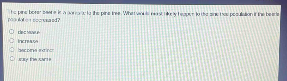 the pine borer beetle is a parasite to the pine tree. what would most likely happen to the pine tree population if the beetle population decreased?\ndecrease\nincrease\nbecome extinct\nstay the same