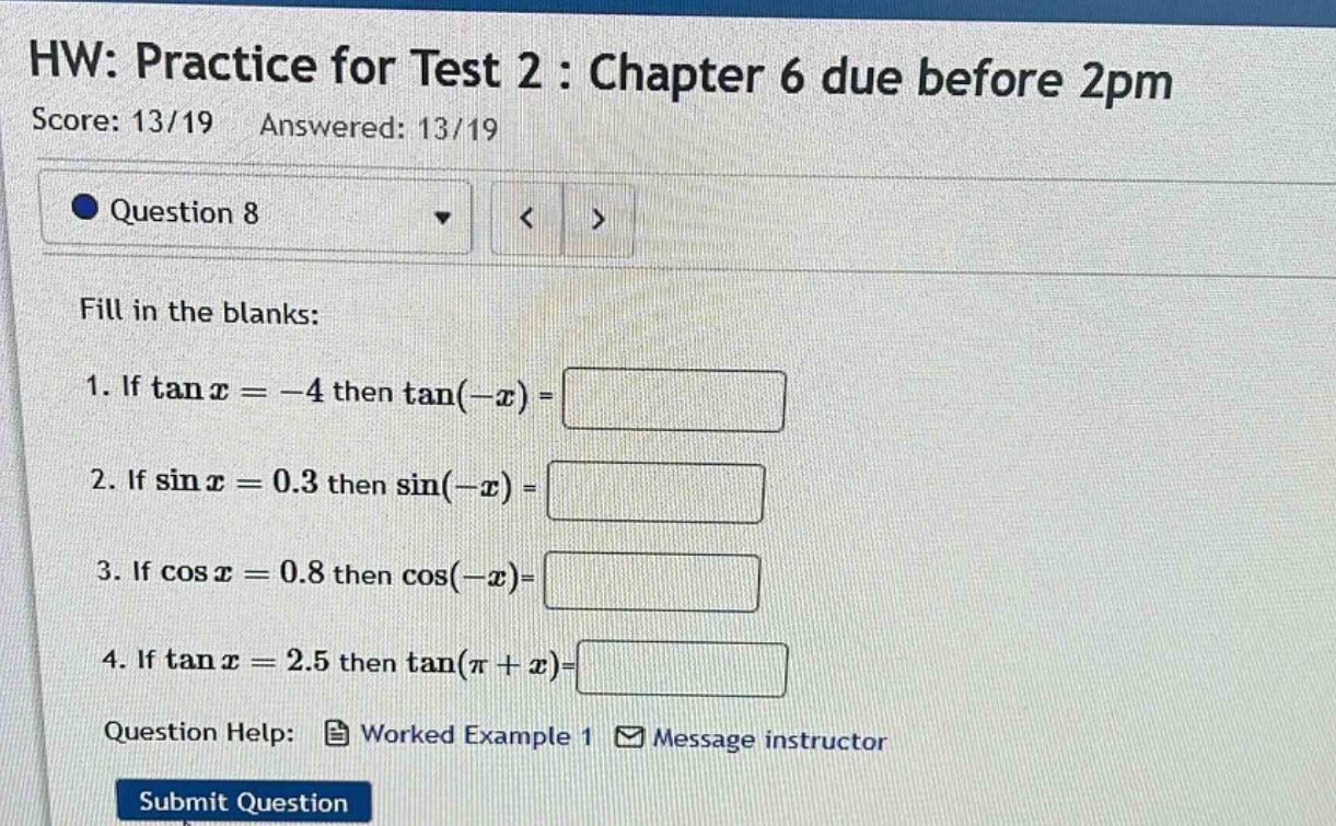 hw: practice for test 2 : chapter 6 due before 2pm score: 13/19 answered: 13/19 question 8 fill in the blanks: 1. if tan x = -4 then tan(-x) = 2. if sin x = 0.3 then sin(-x) = 3. if cos x = 0.8 then cos(-x)= 4. if tan x = 2.5 then tan(π + x)= question help: worked example 1 message instructor submit question