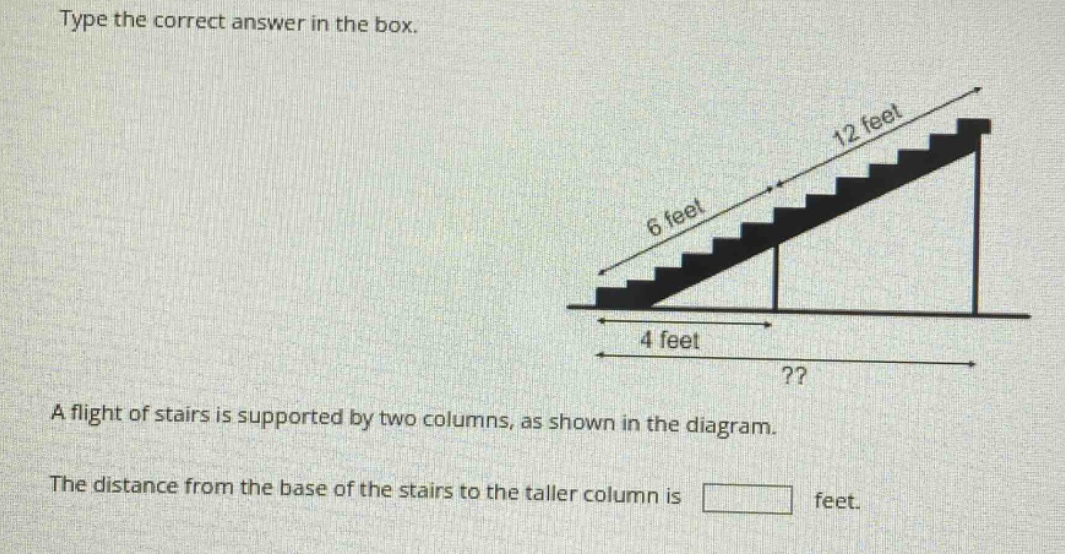 type the correct answer in the box. a flight of stairs is supported by two columns, as shown in the diagram. the distance from the base of the stairs to the taller column is feet.