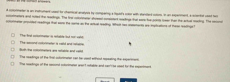 select all the correct answers. a colorimeter is an instrument used for chemical analysis by comparing a liquids color with standard colors. in an experiment, a scientist used two colorimeters and noted the readings. the first colorimeter showed consistent readings that were five points lower than the actual reading. the second colorimeter provided readings that were the same as the actual reading. which two statements are implications of these readings? the first colorimeter is reliable but not valid. the second colorimeter is valid and reliable. both the colorimeters are reliable and valid. the readings of the first colorimeter can be used without repeating the experiment. the readings of the second colorimeter arent reliable and cant be used for the experiment.