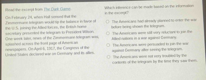 read the excerpt from the dark game. on february 24, when hall sensed that the zimmermann telegram would tip the balance in favor of the u.s. joining the allied forces, the british home secretary presented the telegram to president wilson. one week later, news of the zimmermann telegram was splashed across the front page of american newspapers. on april 6, 1917, the congress of the united states declared war on germany and its allies. which inference can be made based on the information in the excerpt? the americans had already planned to enter the war before being shown the telegram. the americans were still very reluctant to join the allied nations in a war against germany. the americans were persuaded to join the war against germany after seeing the telegram. the americans were not very troubled by the contents of the telegram by the time they saw them.