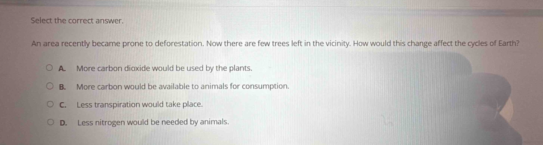 select the correct answer. an area recently became prone to deforestation. now there are few trees left in the vicinity. how would this change affect the cycles of earth? a. more carbon dioxide would be used by the plants. b. more carbon would be available to animals for consumption. c. less transpiration would take place. d. less nitrogen would be needed by animals.