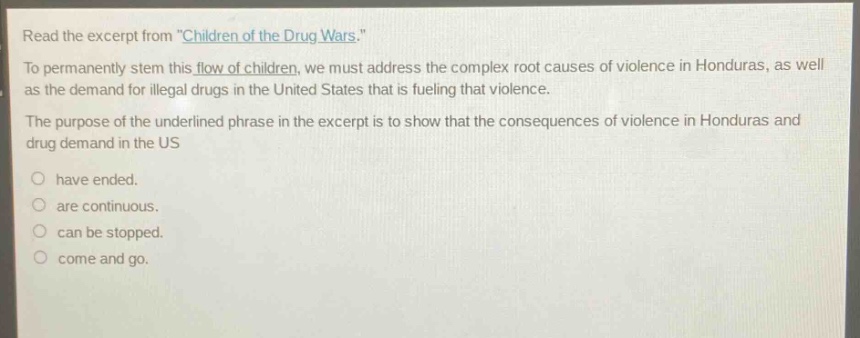 read the excerpt from \children of the drug wars.\ to permanently stem this flow of children, we must address the complex root causes of violence in honduras, as well as the demand for illegal drugs in the united states that is fueling that violence. the purpose of the underlined phrase in the excerpt is to show that the consequences of violence in honduras and drug demand in the us have ended. are continuous. can be stopped. come and go.