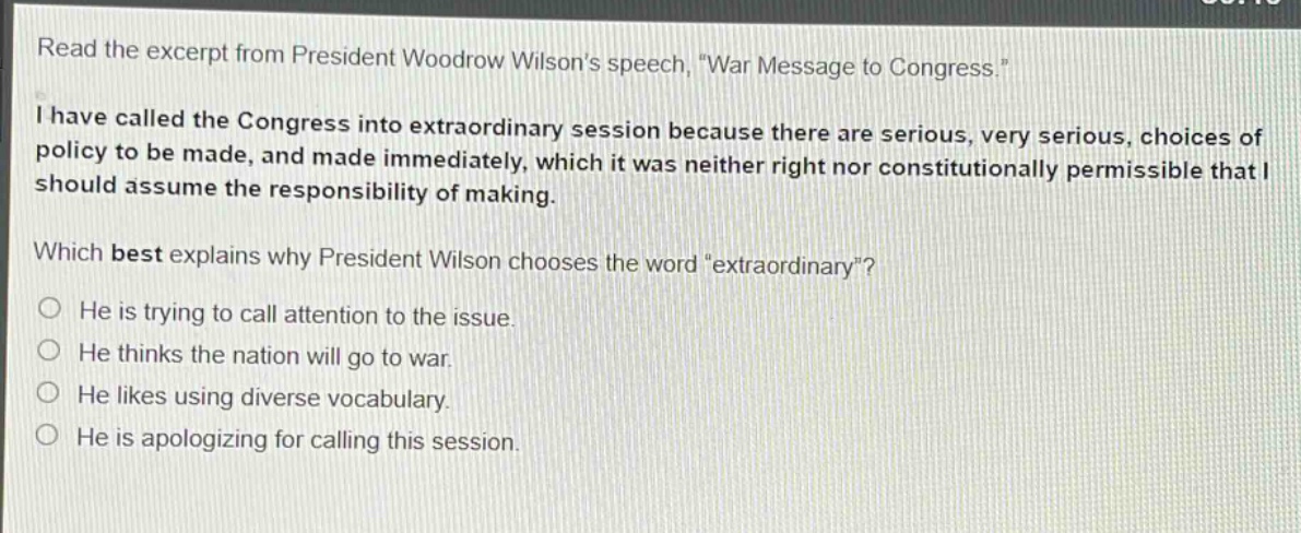 read the excerpt from president woodrow wilsons speech, \war message to congress.\ i have called the congress into extraordinary session because there are serious, very serious, choices of policy to be made, and made immediately, which it was neither right nor constitutionally permissible that i should assume the responsibility of making. which best explains why president wilson chooses the word \extraordinary\? he is trying to call attention to the issue. he thinks the nation will go to war. he likes using diverse vocabulary. he is apologizing for calling this session.