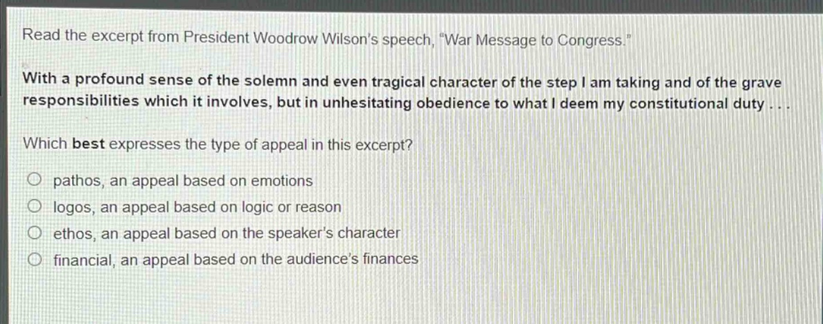 read the excerpt from president woodrow wilsons speech, \war message to congress.\ with a profound sense of the solemn and even tragical character of the step i am taking and of the grave responsibilities which it involves, but in unhesitating obedience to what i deem my constitutional duty... which best expresses the type of appeal in this excerpt? pathos, an appeal based on emotions logos, an appeal based on logic or reason ethos, an appeal based on the speakers character financial, an appeal based on the audiences finances