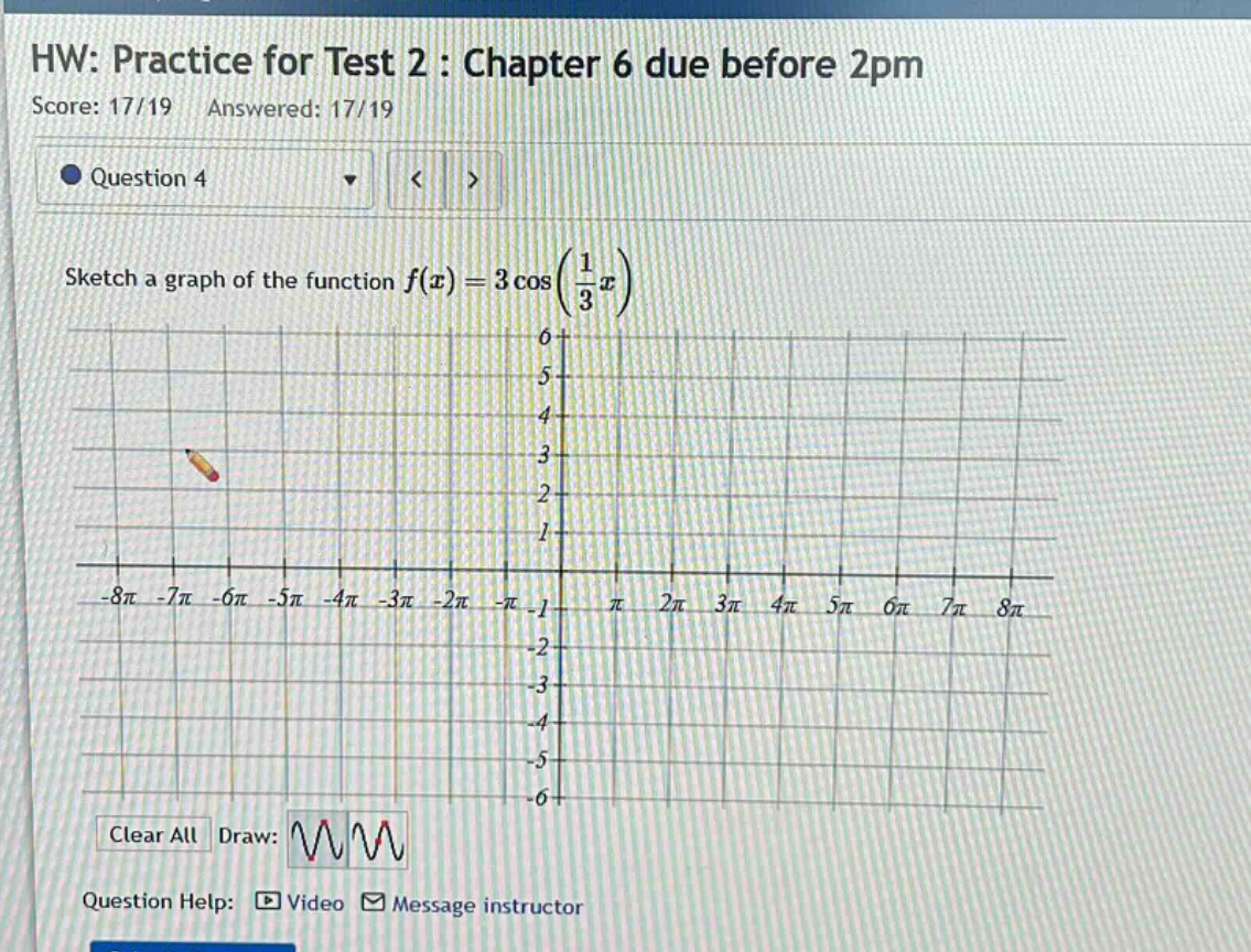 hw: practice for test 2 : chapter 6 due before 2pm\nscore: 17/19 answered: 17/19\nquestion 4\nsketch a graph of the function f(x)=3cos(1/3x)\nclear all draw:\nquestion help: video message instructor