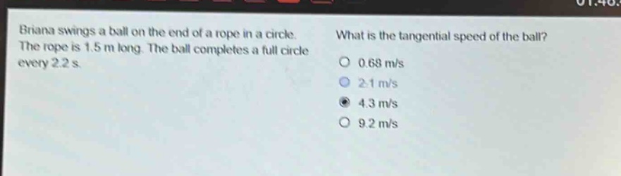 briana swings a ball on the end of a rope in a circle. the rope is 1.5 m long. the ball completes a full circle every 2.2 s. what is the tangential speed of the ball? 0.68 m/s 2.1 m/s 4.3 m/s 9.2 m/s
