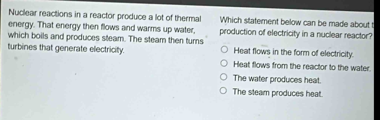 nuclear reactions in a reactor produce a lot of thermal energy. that energy then flows and warms up water, which boils and produces steam. the steam then turns turbines that generate electricity. which statement below can be made about the production of electricity in a nuclear reactor? heat flows in the form of electricity. heat flows from the reactor to the water. the water produces heat. the steam produces heat.
