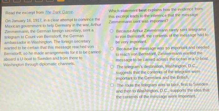 read the excerpt from the dark game. on january 16, 1917, in a clear attempt to convince the mexican government to help germany in the war, arthur zimmermann, the german foreign secretary, sent a telegram to count von bernstorff, the german ambassador in washington. the foreign secretary wanted to be certain that this message reached von bernstorff, so he made arrangements for it to be carried aboard a u - boat to sweden and from there to washington through diplomatic channels. which statement best explains how the evidence from this excerpt leads to the inference that the message zimmermann sent was important? because arthur zimmermann rarely sent telegrams to von bernstorff, the contents of the message had to be very important. because the message was so important and needed to reach von bernstorff, zimmermann wanted the message to be carried across the ocean in a u - boat. the telegrams destination, washington, d.c., suggests that the contents of the telegram were important to the germans and the british. the route the telegram was to take, first to sweden and then to washington, d.c., supports the idea that the contents of the message were important.