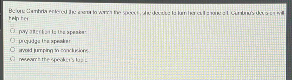 before cambria entered the arena to watch the speech, she decided to turn her cell phone off. cambrias decision will help her\npay attention to the speaker.\nprejudge the speaker.\navoid jumping to conclusions.\nresearch the speakers topic.