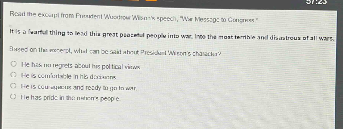 read the excerpt from president woodrow wilsons speech, \war message to congress.\ it is a fearful thing to lead this great peaceful people into war, into the most terrible and disastrous of all wars. based on the excerpt, what can be said about president wilsons character? he has no regrets about his political views. he is comfortable in his decisions. he is courageous and ready to go to war. he has pride in the nations people.