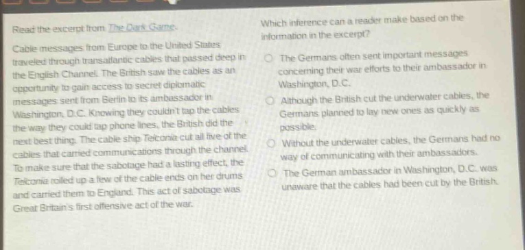 read the excerpt from the dark game. cable messages from europe to the united states traveled through trans - atlantic cables that passed deep in the english channel. the british saw the cables as an opportunity to gain access to secret diplomatic messages sent from berlin to its ambassador in washington, d.c. knowing they couldnt tap the cables the way they could tap phone lines, the british did the next best thing. the cable ship telconia cut all five of the cables that carried communications through the channel. to make sure that the sabotage had a lasting effect, the telconia rolled up a few of the cable ends on her drums and carried them to england. this act of sabotage was great britains first offensive act of the war. which inference can a reader make based on the information in the excerpt? the germans often sent important messages concerning their war efforts to their ambassador in washington, d.c. although the british cut the underwater cables, the germans planned to lay new ones as quickly as possible. without the underwater cables, the germans had no way of communicating with their ambassadors. the german ambassador in washington, d.c. was unaware that the cables had been cut by the british.